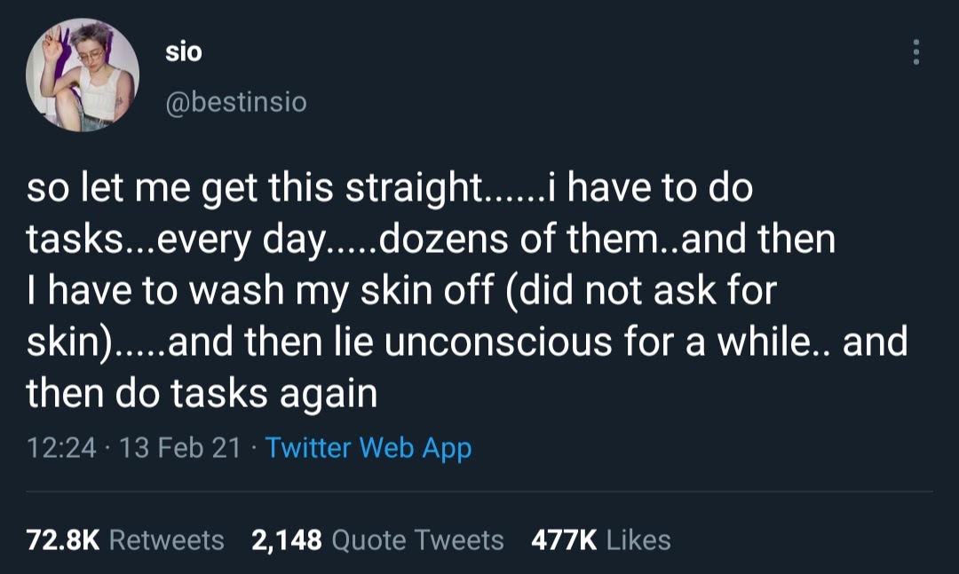 screenshot of a tweet with a dark blue background: sio  @bestinsio  so let me get this straight......i have to do tasks...every day.....dozens of them..and then I have to wash my skin off (did not ask for skin).....and then lie unconscious for a while.. and then do tasks again  12:24 PM · Feb 13, 2021
